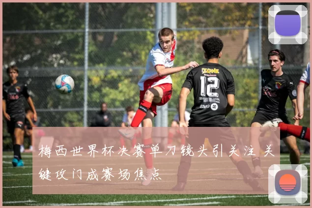 梅西世界杯决赛单刀镜头引关注 关键攻门成赛场焦点