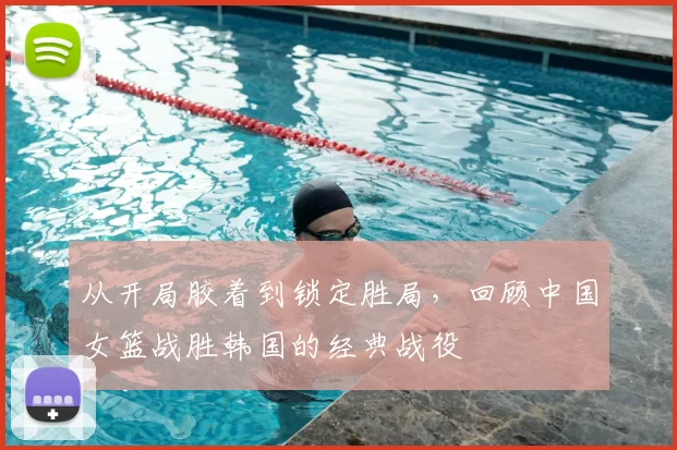 从开局胶着到锁定胜局,回顾中国女篮战胜韩国的经典战役