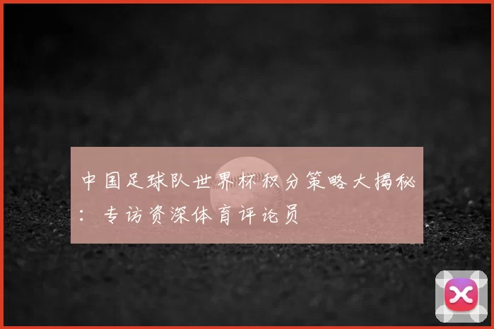 中国足球队世界杯积分策略大揭秘:专访资深体育评论员