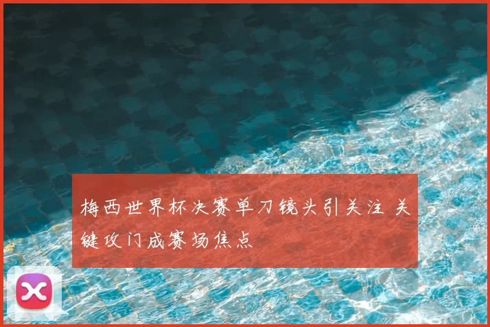 梅西世界杯决赛单刀镜头引关注 关键攻门成赛场焦点