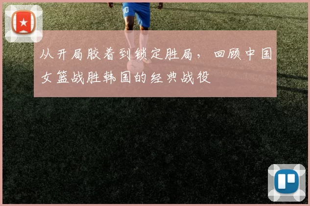 从开局胶着到锁定胜局,回顾中国女篮战胜韩国的经典战役