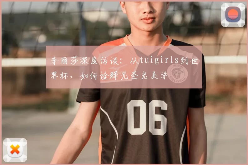 李丽莎深度访谈:从tuigirls到世界杯,如何诠释无圣光美学